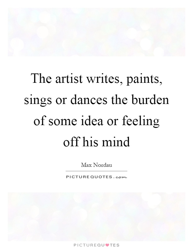 The artist writes, paints, sings or dances the burden of some idea or feeling off his mind Picture Quote #1