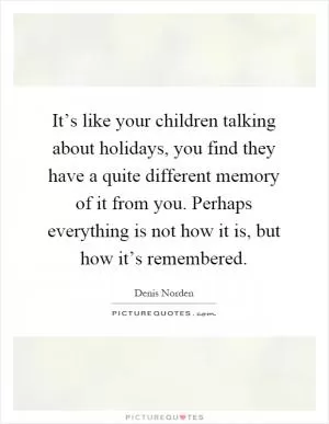 It’s like your children talking about holidays, you find they have a quite different memory of it from you. Perhaps everything is not how it is, but how it’s remembered Picture Quote #1