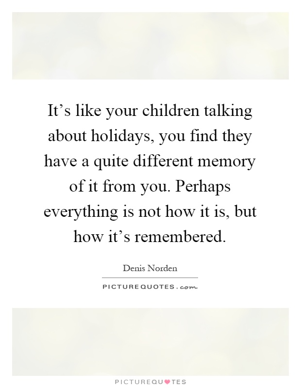 It's like your children talking about holidays, you find they have a quite different memory of it from you. Perhaps everything is not how it is, but how it's remembered Picture Quote #1