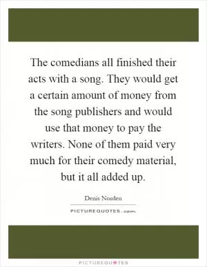 The comedians all finished their acts with a song. They would get a certain amount of money from the song publishers and would use that money to pay the writers. None of them paid very much for their comedy material, but it all added up Picture Quote #1