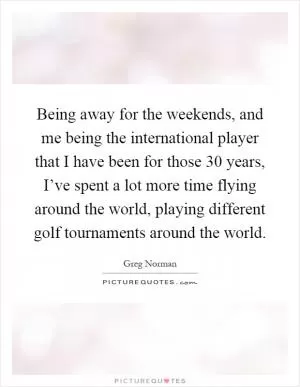 Being away for the weekends, and me being the international player that I have been for those 30 years, I’ve spent a lot more time flying around the world, playing different golf tournaments around the world Picture Quote #1
