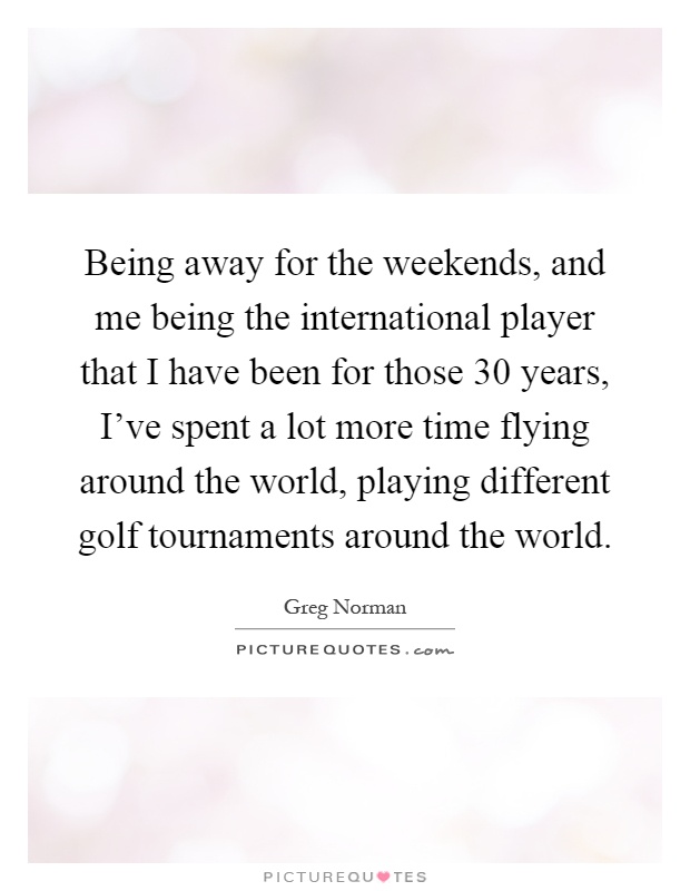 Being away for the weekends, and me being the international player that I have been for those 30 years, I've spent a lot more time flying around the world, playing different golf tournaments around the world Picture Quote #1