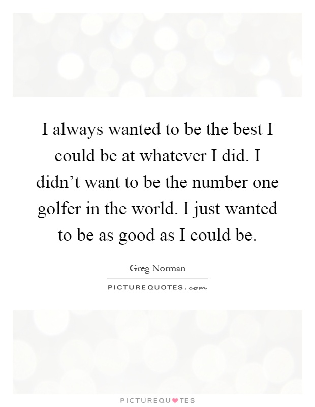 I always wanted to be the best I could be at whatever I did. I didn't want to be the number one golfer in the world. I just wanted to be as good as I could be Picture Quote #1