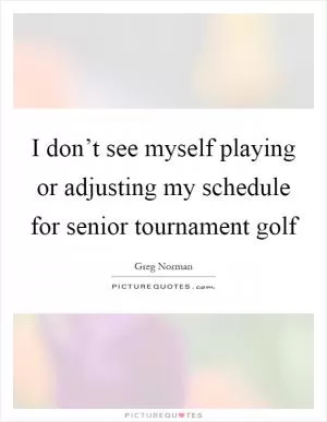 I don’t see myself playing or adjusting my schedule for senior tournament golf Picture Quote #1