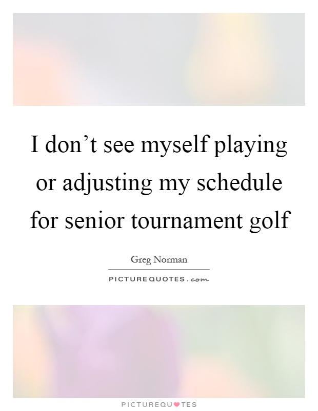 I don't see myself playing or adjusting my schedule for senior tournament golf Picture Quote #1
