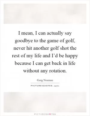 I mean, I can actually say goodbye to the game of golf, never hit another golf shot the rest of my life and I’d be happy because I can get back in life without any rotation Picture Quote #1