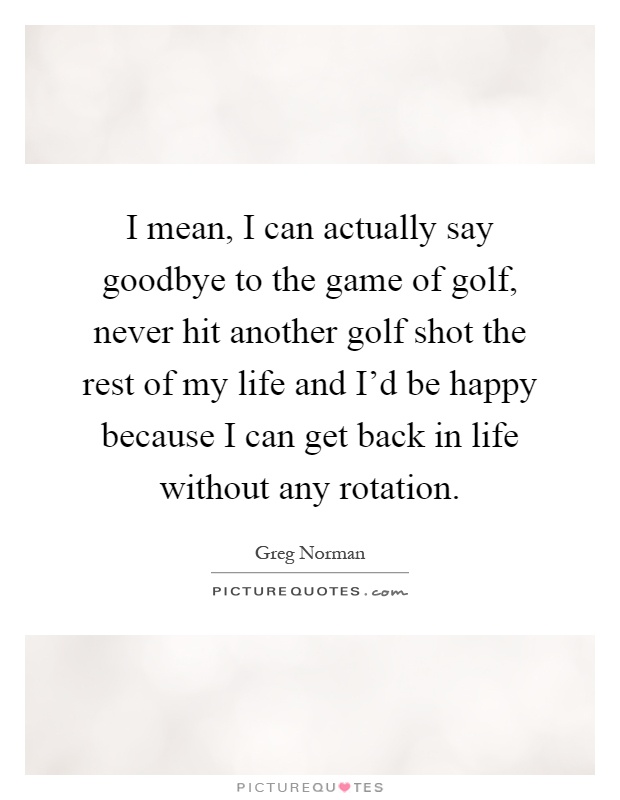 I mean, I can actually say goodbye to the game of golf, never hit another golf shot the rest of my life and I'd be happy because I can get back in life without any rotation Picture Quote #1