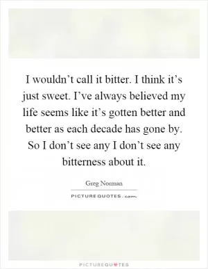 I wouldn’t call it bitter. I think it’s just sweet. I’ve always believed my life seems like it’s gotten better and better as each decade has gone by. So I don’t see any I don’t see any bitterness about it Picture Quote #1