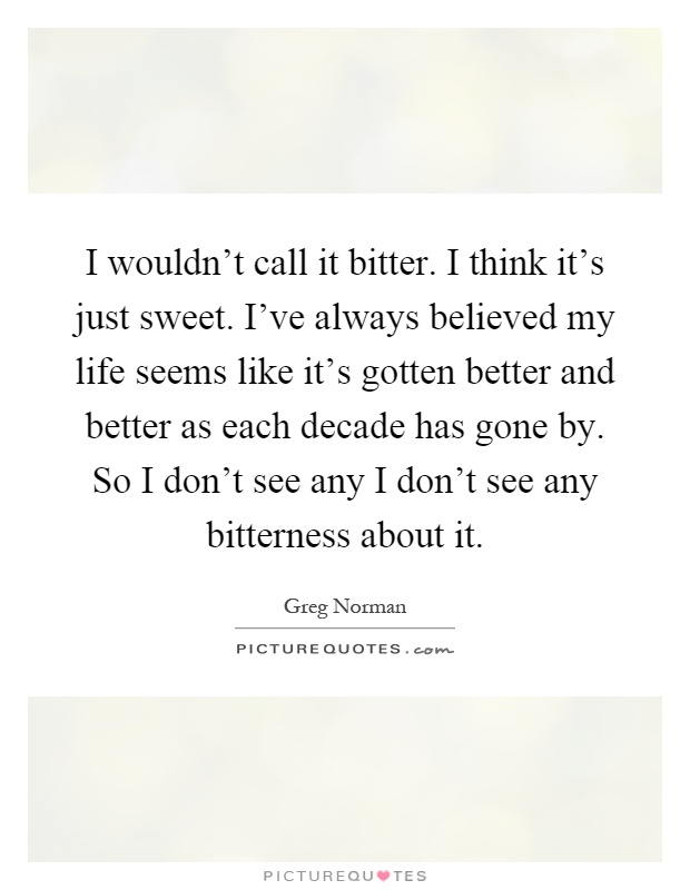I wouldn't call it bitter. I think it's just sweet. I've always believed my life seems like it's gotten better and better as each decade has gone by. So I don't see any I don't see any bitterness about it Picture Quote #1
