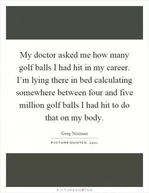 My doctor asked me how many golf balls I had hit in my career. I’m lying there in bed calculating somewhere between four and five million golf balls I had hit to do that on my body Picture Quote #1