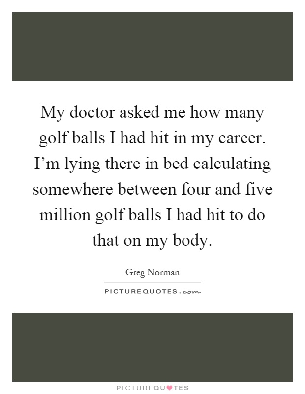 My doctor asked me how many golf balls I had hit in my career. I'm lying there in bed calculating somewhere between four and five million golf balls I had hit to do that on my body Picture Quote #1