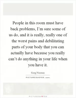 People in this room must have back problems, I’m sure some of us do, and it is really, really one of the worst pains and debilitating parts of your body that you can actually have because you really can’t do anything in your life when you have it Picture Quote #1