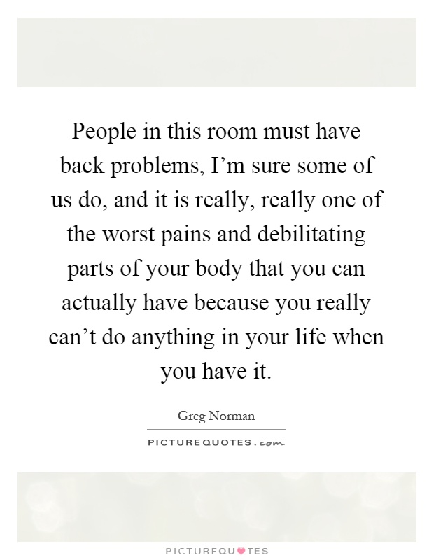 People in this room must have back problems, I'm sure some of us do, and it is really, really one of the worst pains and debilitating parts of your body that you can actually have because you really can't do anything in your life when you have it Picture Quote #1