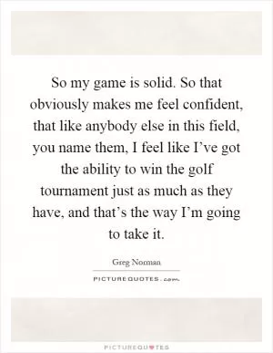 So my game is solid. So that obviously makes me feel confident, that like anybody else in this field, you name them, I feel like I’ve got the ability to win the golf tournament just as much as they have, and that’s the way I’m going to take it Picture Quote #1
