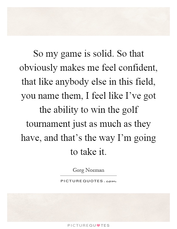 So my game is solid. So that obviously makes me feel confident, that like anybody else in this field, you name them, I feel like I've got the ability to win the golf tournament just as much as they have, and that's the way I'm going to take it Picture Quote #1