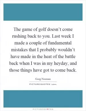 The game of golf doesn’t come rushing back to you. Last week I made a couple of fundamental mistakes that I probably wouldn’t have made in the heat of the battle back when I was in my heyday, and those things have got to come back Picture Quote #1