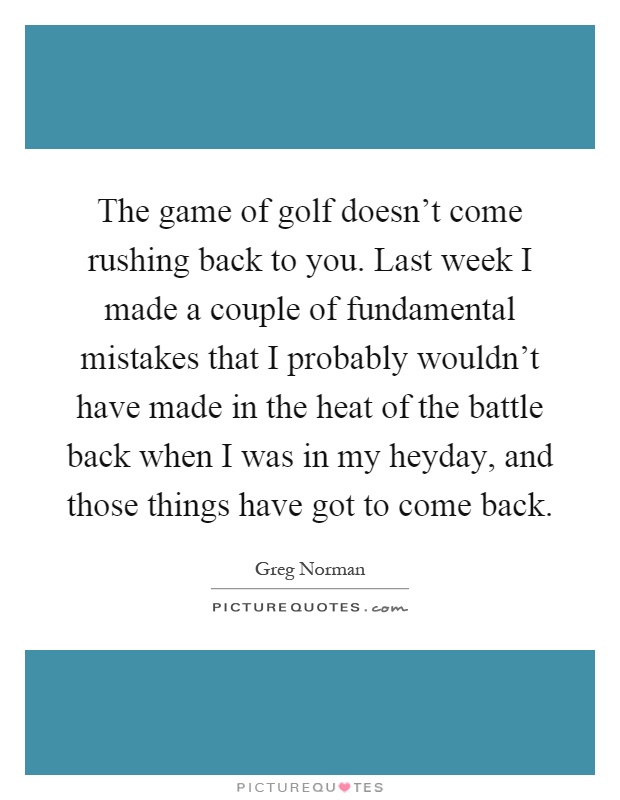 The game of golf doesn't come rushing back to you. Last week I made a couple of fundamental mistakes that I probably wouldn't have made in the heat of the battle back when I was in my heyday, and those things have got to come back Picture Quote #1