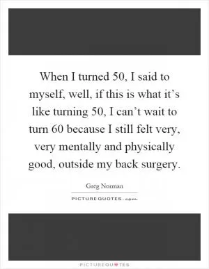 When I turned 50, I said to myself, well, if this is what it’s like turning 50, I can’t wait to turn 60 because I still felt very, very mentally and physically good, outside my back surgery Picture Quote #1