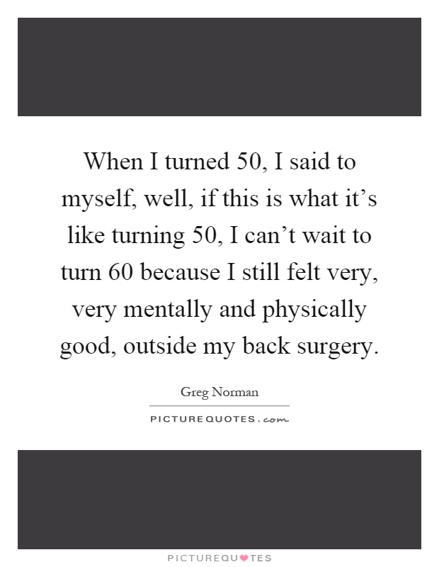 When I turned 50, I said to myself, well, if this is what it's like turning 50, I can't wait to turn 60 because I still felt very, very mentally and physically good, outside my back surgery Picture Quote #1