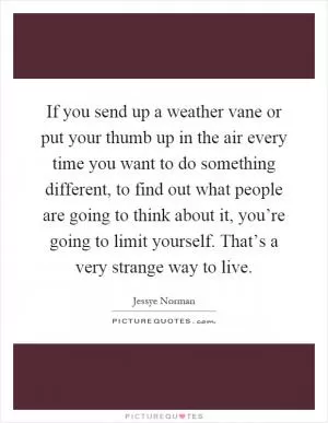If you send up a weather vane or put your thumb up in the air every time you want to do something different, to find out what people are going to think about it, you’re going to limit yourself. That’s a very strange way to live Picture Quote #1