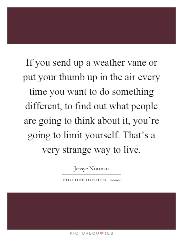 If you send up a weather vane or put your thumb up in the air every time you want to do something different, to find out what people are going to think about it, you're going to limit yourself. That's a very strange way to live Picture Quote #1
