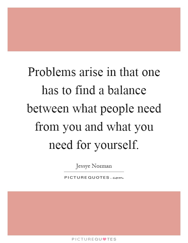 Problems arise in that one has to find a balance between what people need from you and what you need for yourself Picture Quote #1