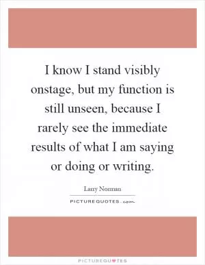I know I stand visibly onstage, but my function is still unseen, because I rarely see the immediate results of what I am saying or doing or writing Picture Quote #1