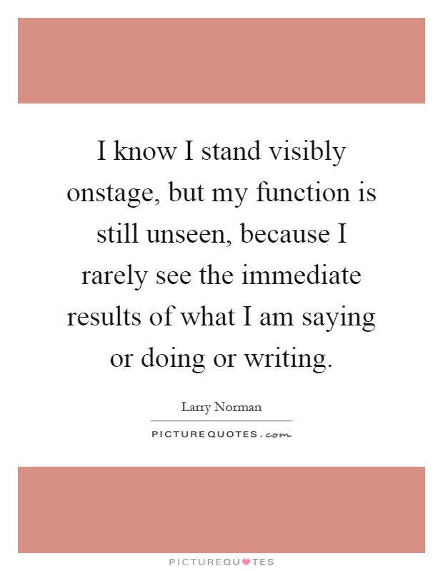 I know I stand visibly onstage, but my function is still unseen, because I rarely see the immediate results of what I am saying or doing or writing Picture Quote #1