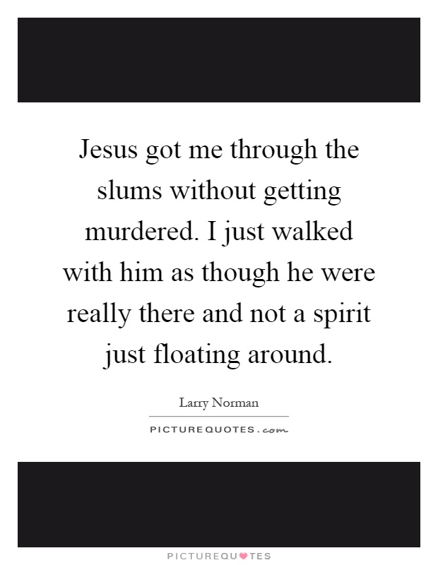 Jesus got me through the slums without getting murdered. I just walked with him as though he were really there and not a spirit just floating around Picture Quote #1