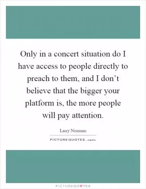Only in a concert situation do I have access to people directly to preach to them, and I don’t believe that the bigger your platform is, the more people will pay attention Picture Quote #1