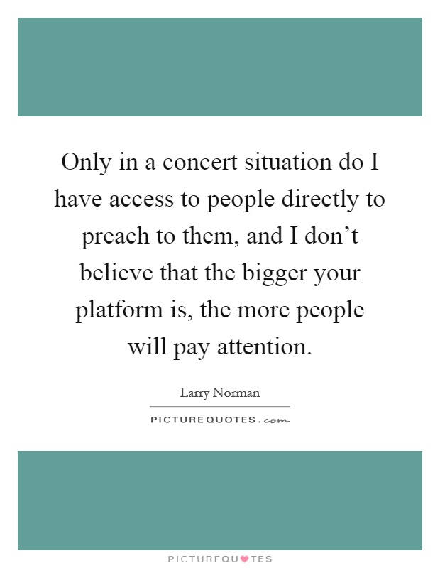 Only in a concert situation do I have access to people directly to preach to them, and I don't believe that the bigger your platform is, the more people will pay attention Picture Quote #1
