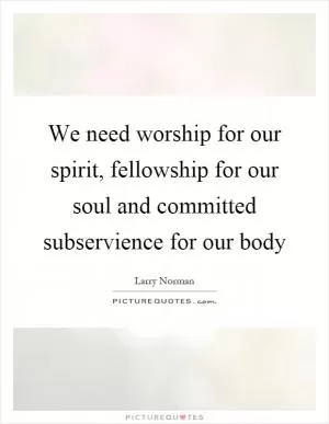 We need worship for our spirit, fellowship for our soul and committed subservience for our body Picture Quote #1