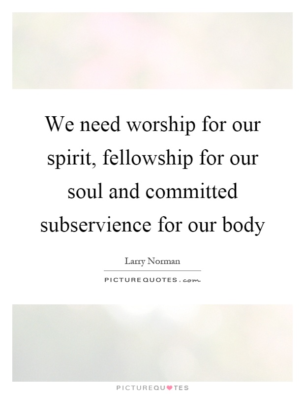 We need worship for our spirit, fellowship for our soul and committed subservience for our body Picture Quote #1