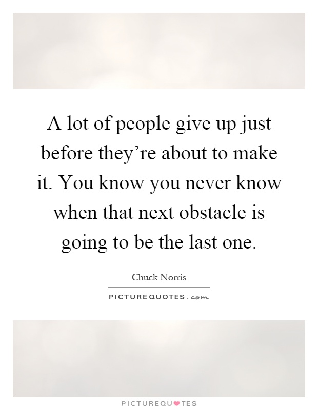 A lot of people give up just before they're about to make it. You know you never know when that next obstacle is going to be the last one Picture Quote #1