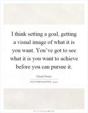 I think setting a goal, getting a visual image of what it is you want. You’ve got to see what it is you want to achieve before you can pursue it Picture Quote #1