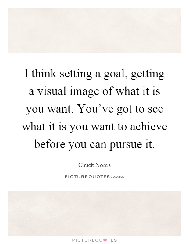 I think setting a goal, getting a visual image of what it is you want. You've got to see what it is you want to achieve before you can pursue it Picture Quote #1