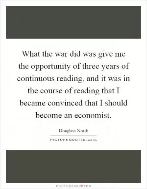 What the war did was give me the opportunity of three years of continuous reading, and it was in the course of reading that I became convinced that I should become an economist Picture Quote #1