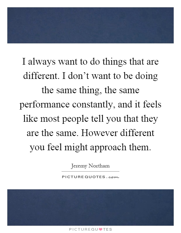 I always want to do things that are different. I don't want to be doing the same thing, the same performance constantly, and it feels like most people tell you that they are the same. However different you feel might approach them Picture Quote #1