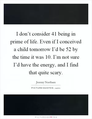 I don’t consider 41 being in prime of life. Even if I conceived a child tomorrow I’d be 52 by the time it was 10. I’m not sure I’d have the energy, and I find that quite scary Picture Quote #1