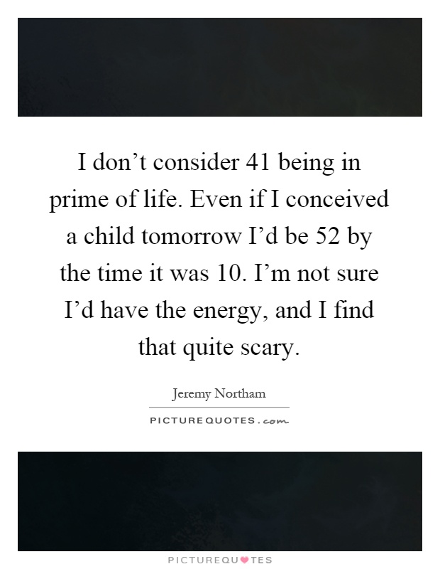 I don't consider 41 being in prime of life. Even if I conceived a child tomorrow I'd be 52 by the time it was 10. I'm not sure I'd have the energy, and I find that quite scary Picture Quote #1