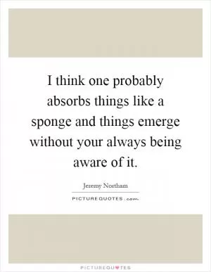 I think one probably absorbs things like a sponge and things emerge without your always being aware of it Picture Quote #1