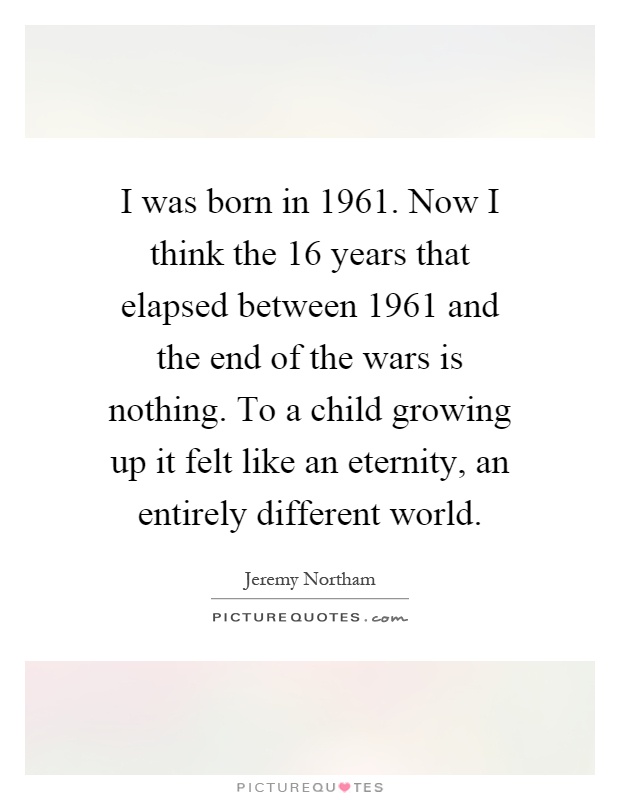 I was born in 1961. Now I think the 16 years that elapsed between 1961 and the end of the wars is nothing. To a child growing up it felt like an eternity, an entirely different world Picture Quote #1