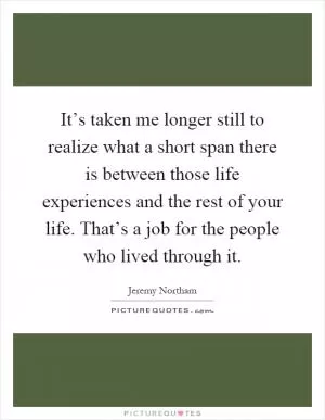It’s taken me longer still to realize what a short span there is between those life experiences and the rest of your life. That’s a job for the people who lived through it Picture Quote #1