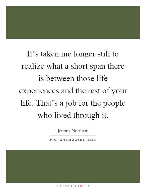 It's taken me longer still to realize what a short span there is between those life experiences and the rest of your life. That's a job for the people who lived through it Picture Quote #1