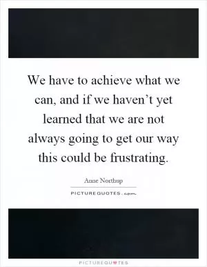 We have to achieve what we can, and if we haven’t yet learned that we are not always going to get our way this could be frustrating Picture Quote #1