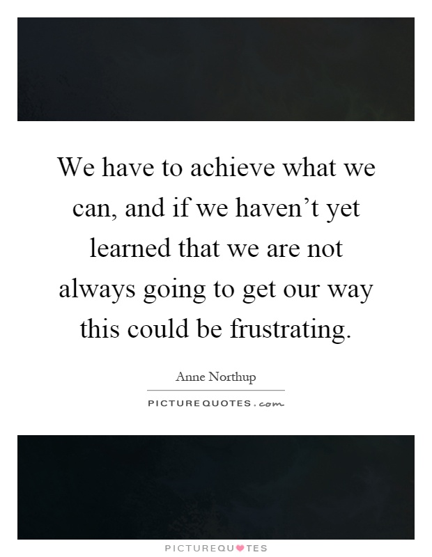 We have to achieve what we can, and if we haven't yet learned that we are not always going to get our way this could be frustrating Picture Quote #1