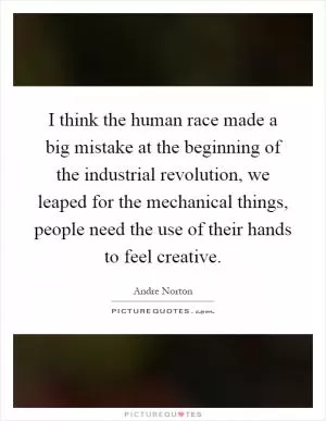I think the human race made a big mistake at the beginning of the industrial revolution, we leaped for the mechanical things, people need the use of their hands to feel creative Picture Quote #1