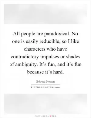 All people are paradoxical. No one is easily reducible, so I like characters who have contradictory impulses or shades of ambiguity. It’s fun, and it’s fun because it’s hard Picture Quote #1