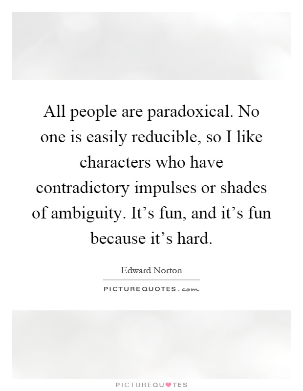 All people are paradoxical. No one is easily reducible, so I like characters who have contradictory impulses or shades of ambiguity. It's fun, and it's fun because it's hard Picture Quote #1