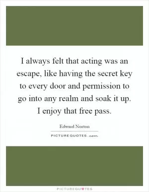 I always felt that acting was an escape, like having the secret key to every door and permission to go into any realm and soak it up. I enjoy that free pass Picture Quote #1